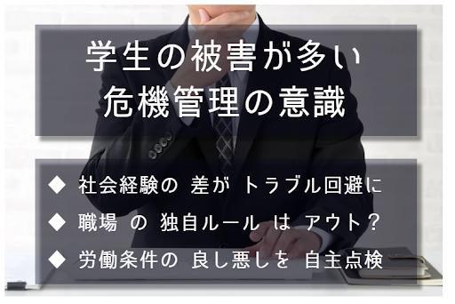 学生の被害が多い。危機管理の意識。社会経験の差がトラブル回避の差に繋がる。職場の独自ルールはアウト？ 労働条件の良し悪しを自主点検することの重要性について。