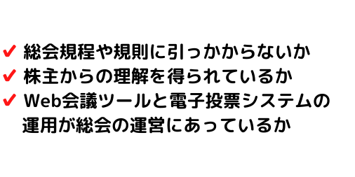 総会規定や規則に引っ掛からないか、株主からの理解を得られているか、Web会議ツールと電子投票システムの運用が総会の運営にあっているか、などバーチャル株主総会には確認すべきことがあります。